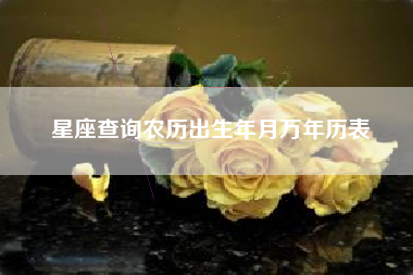 星座查询农历出生年月万年历表 星座查询农历出生年月万年历表
