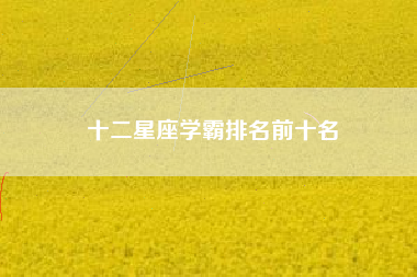 十二星座学霸排名前十名 十二星座学霸排名前十名