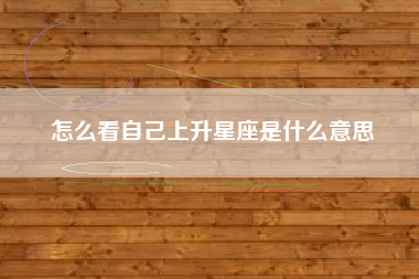 怎么看自己上升星座是什么意思 怎么看自己上升星座是什么意思